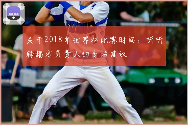 关于2018年世界杯比赛时间，听听转播方负责人的专访建议