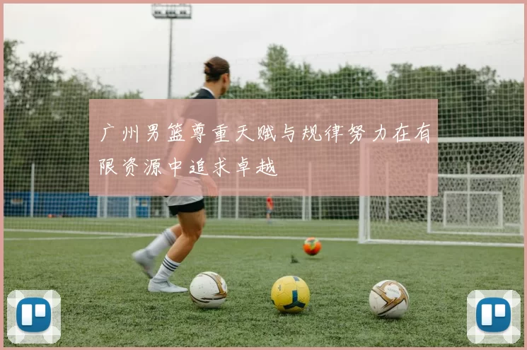 广州男篮尊重天赋与规律努力在有限资源中追求卓越