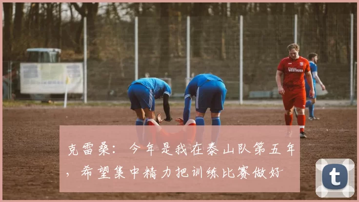 克雷桑:今年是我在泰山队第五年,希望集中精力把训练比赛做好