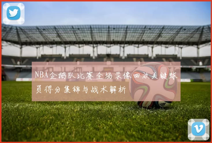 NBA企鹅队比赛全场录像回放关键球员得分集锦与战术解析