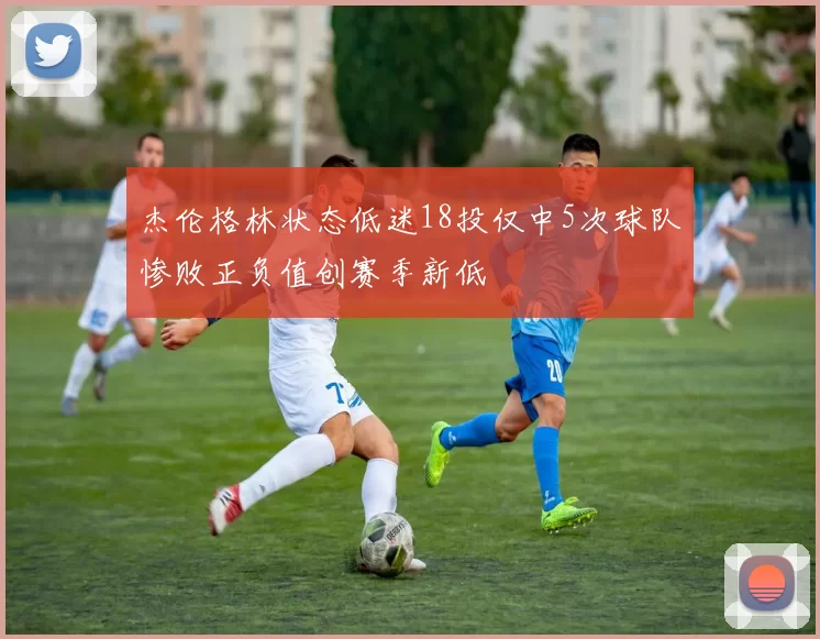 杰伦格林状态低迷18投仅中5次球队惨败正负值创赛季新低