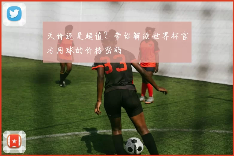 天价还是超值?带你解读世界杯官方用球的价格密码
