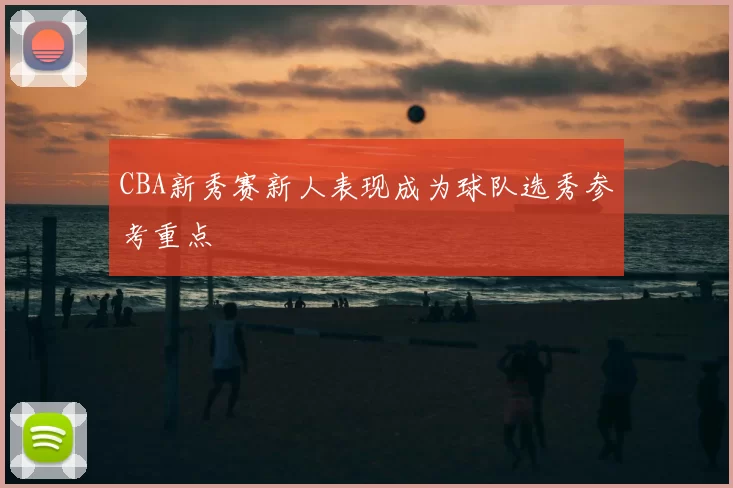 CBA新秀赛新人表现成为球队选秀参考重点