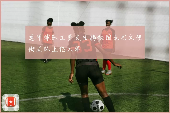 意甲球队工资支出揭秘国米尤文领衔五队上亿大军