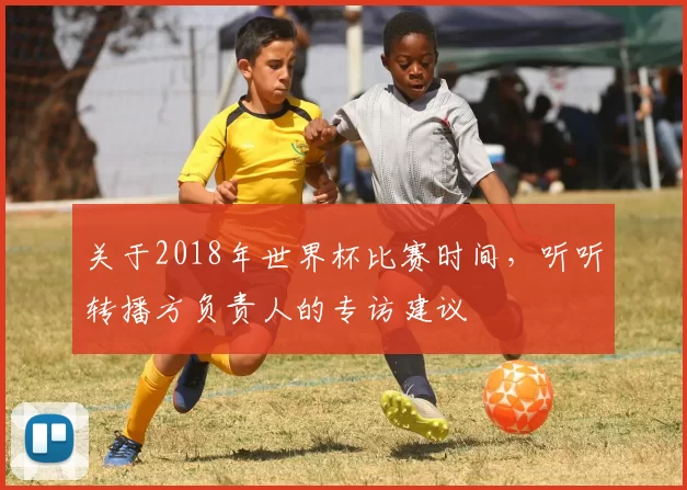 关于2018年世界杯比赛时间，听听转播方负责人的专访建议
