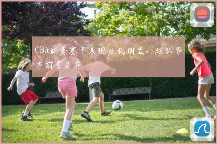 CBA新秀赛季表现分化明显,球队争夺前景各异