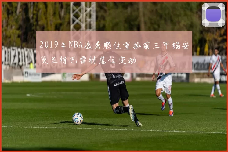 2019年NBA选秀顺位重排前三甲锡安莫兰特巴雷特落位变动