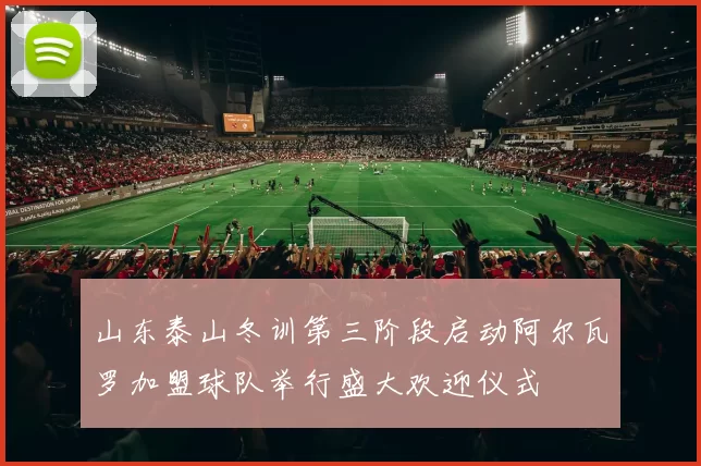 山东泰山冬训第三阶段启动阿尔瓦罗加盟球队举行盛大欢迎仪式
