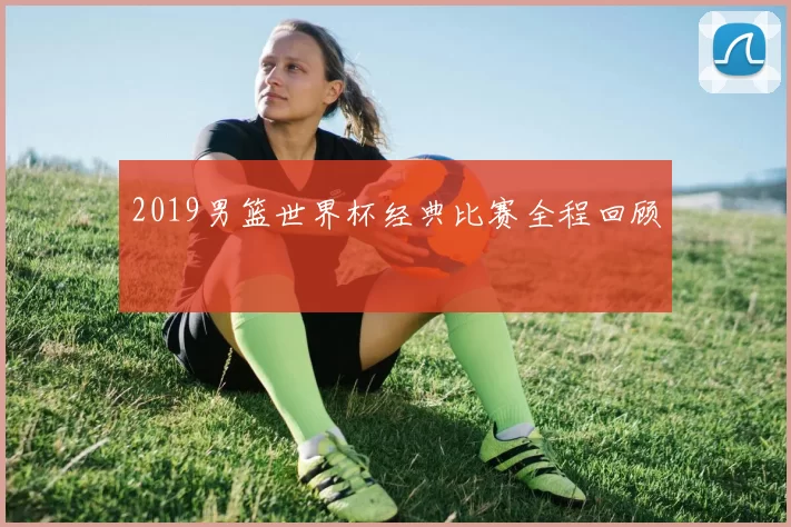2019男篮世界杯经典比赛全程回顾