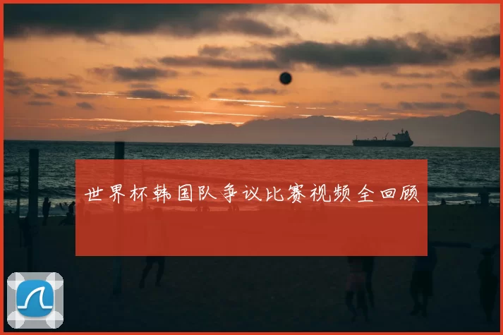 世界杯韩国队争议比赛视频全回顾