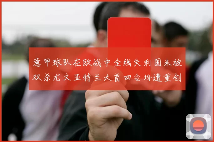 意甲球队在欧战中全线失利国米被双杀尤文亚特兰大首回合均遭重创