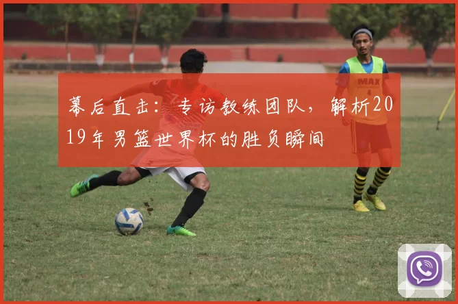 幕后直击:专访教练团队,解析2019年男篮世界杯的胜负瞬间