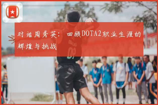 对话周秀英：回顾DOTA2职业生涯的辉煌与挑战