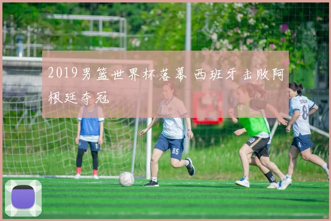 2019男篮世界杯落幕 西班牙击败阿根廷夺冠