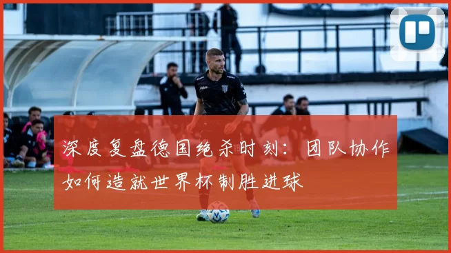 深度复盘德国绝杀时刻：团队协作如何造就世界杯制胜进球
