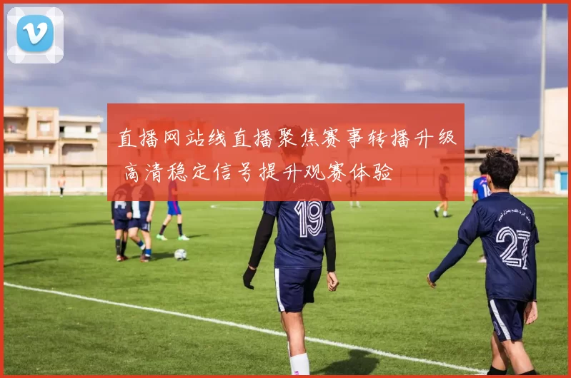 直播网站线直播聚焦赛事转播升级 高清稳定信号提升观赛体验