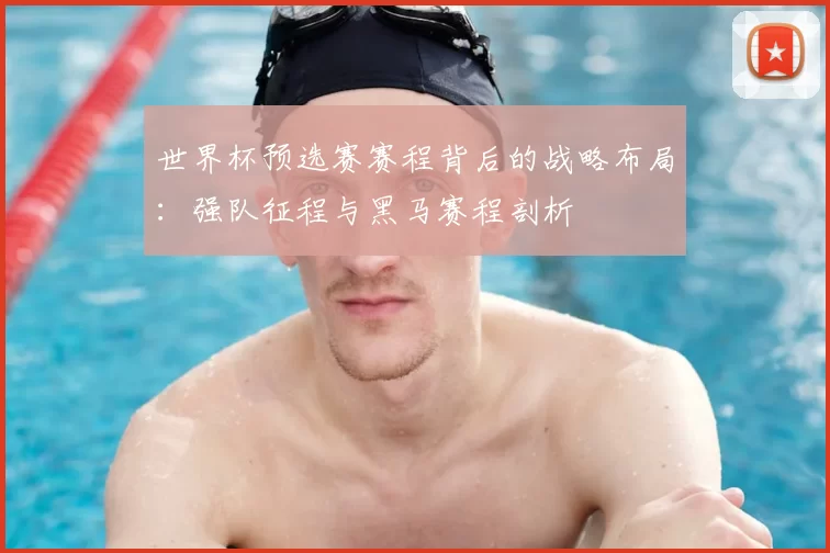世界杯预选赛赛程背后的战略布局:强队征程与黑马赛程剖析
