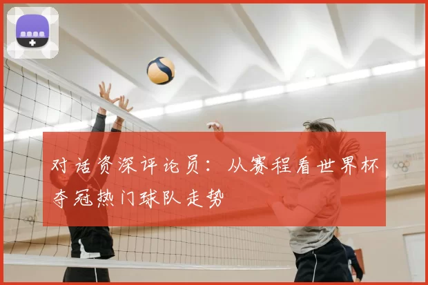 对话资深评论员:从赛程看世界杯夺冠热门球队走势