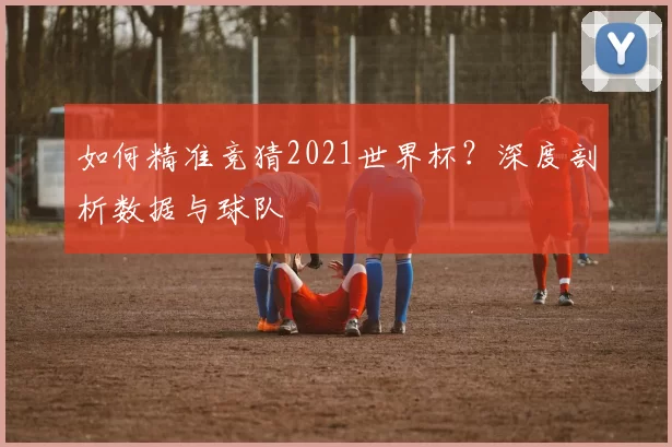 如何精准竞猜2021世界杯？深度剖析数据与球队