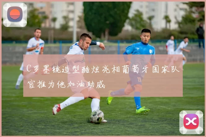 C罗墨镜造型酷炫亮相葡萄牙国家队官推为他加油助威