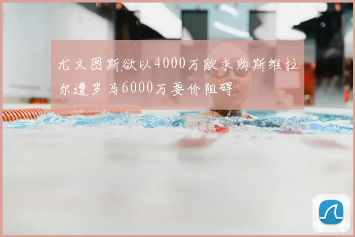 尤文图斯欲以4000万欧求购斯维拉尔遭罗马6000万要价阻碍