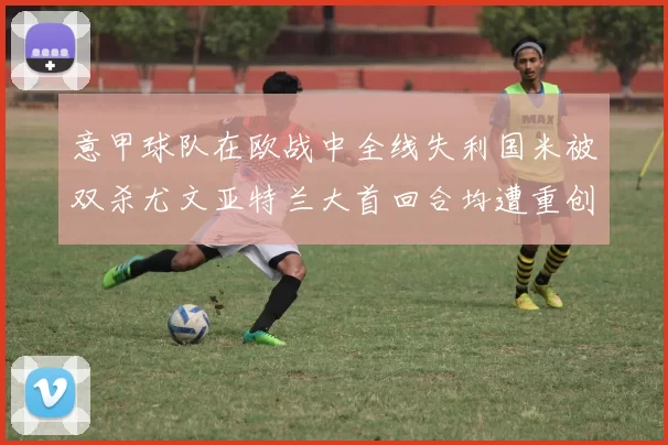 意甲球队在欧战中全线失利国米被双杀尤文亚特兰大首回合均遭重创