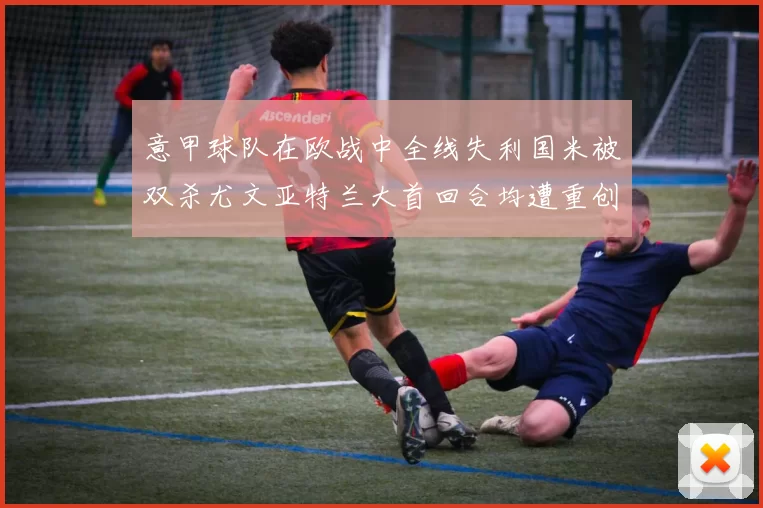 意甲球队在欧战中全线失利国米被双杀尤文亚特兰大首回合均遭重创