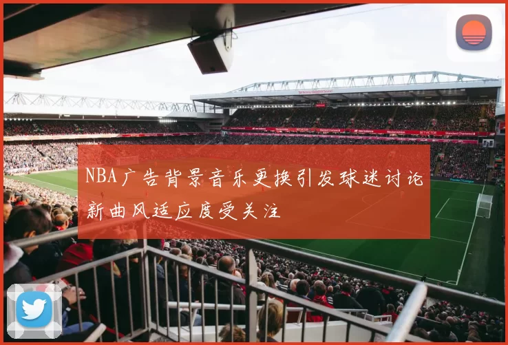 NBA广告背景音乐更换引发球迷讨论新曲风适应度受关注