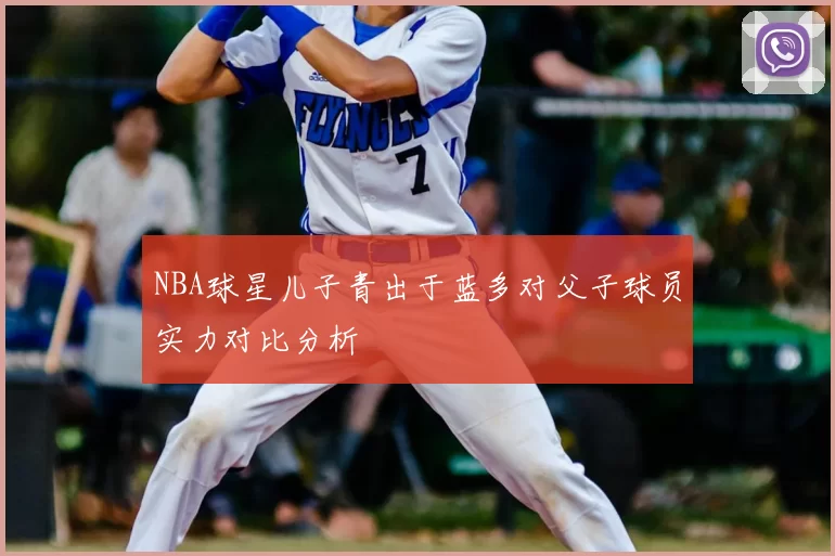 NBA球星儿子青出于蓝多对父子球员实力对比分析