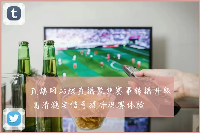 直播网站线直播聚焦赛事转播升级 高清稳定信号提升观赛体验