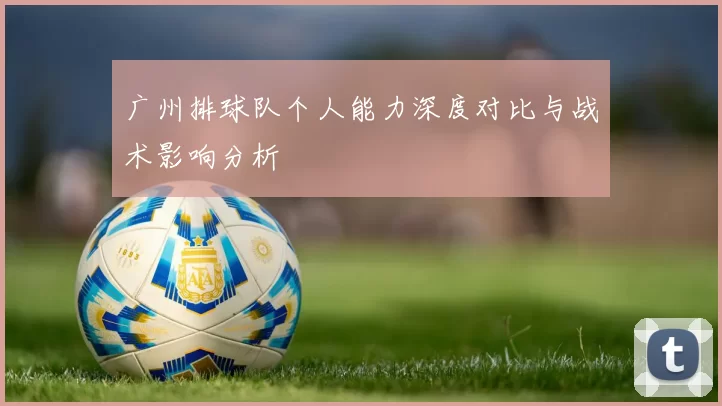 广州排球队个人能力深度对比与战术影响分析