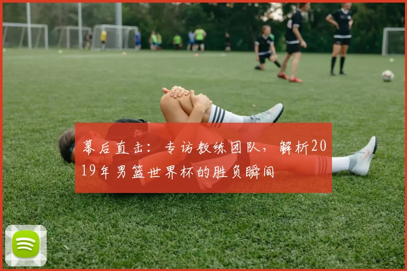 幕后直击:专访教练团队,解析2019年男篮世界杯的胜负瞬间