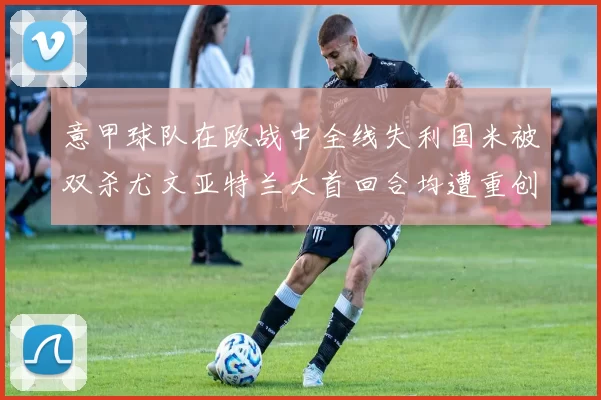 意甲球队在欧战中全线失利国米被双杀尤文亚特兰大首回合均遭重创