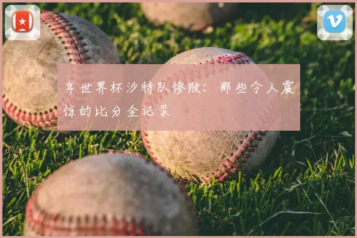 年世界杯沙特队惨败:那些令人震惊的比分全记录