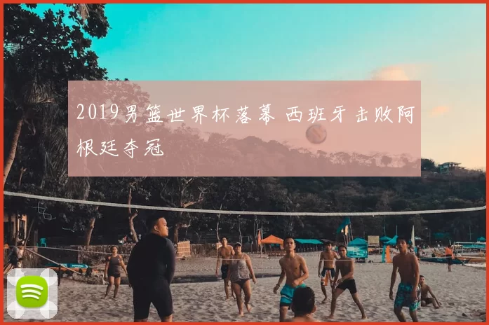 2019男篮世界杯落幕 西班牙击败阿根廷夺冠