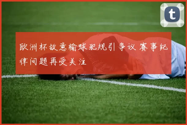 欧洲杯故意输球犯规引争议 赛事纪律问题再受关注