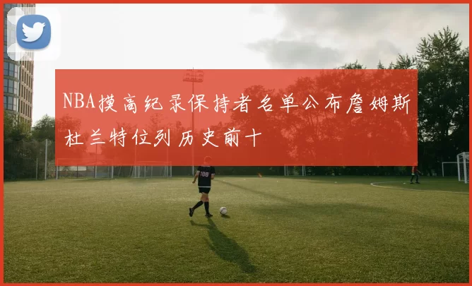 NBA摸高纪录保持者名单公布詹姆斯杜兰特位列历史前十