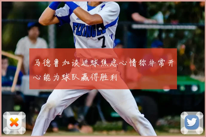 马德鲁加谈进球焦虑心情称非常开心能为球队赢得胜利