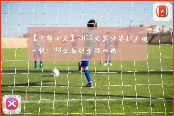 【完整回放】2022女篮世界杯关键一役:98分激战全程回顾