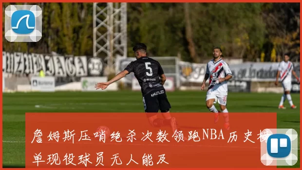 詹姆斯压哨绝杀次数领跑NBA历史榜单现役球员无人能及