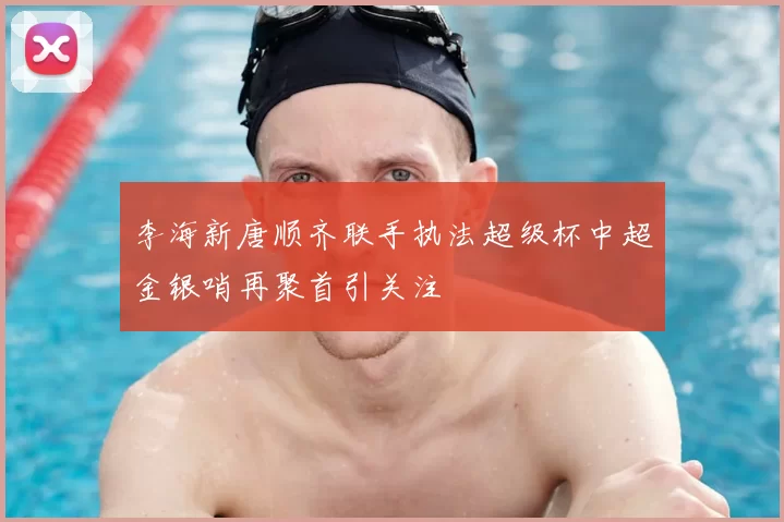 李海新唐顺齐联手执法超级杯中超金银哨再聚首引关注