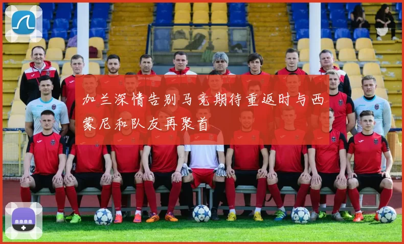 加兰深情告别马竞期待重返时与西蒙尼和队友再聚首