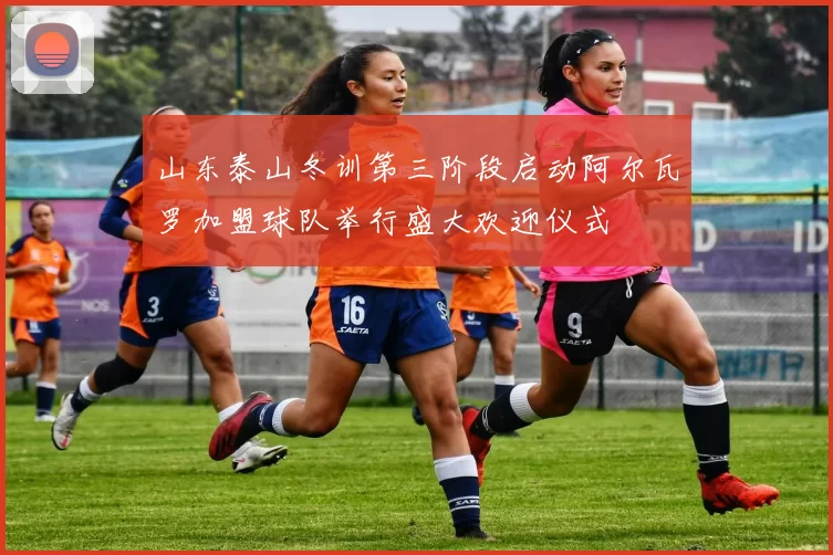 山东泰山冬训第三阶段启动阿尔瓦罗加盟球队举行盛大欢迎仪式