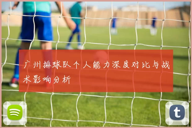 广州排球队个人能力深度对比与战术影响分析