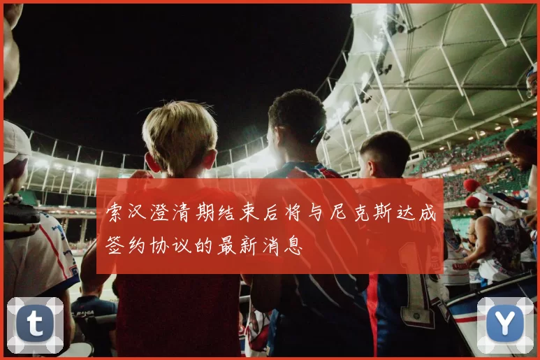 索汉澄清期结束后将与尼克斯达成签约协议的最新消息