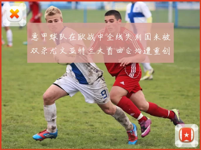 意甲球队在欧战中全线失利国米被双杀尤文亚特兰大首回合均遭重创