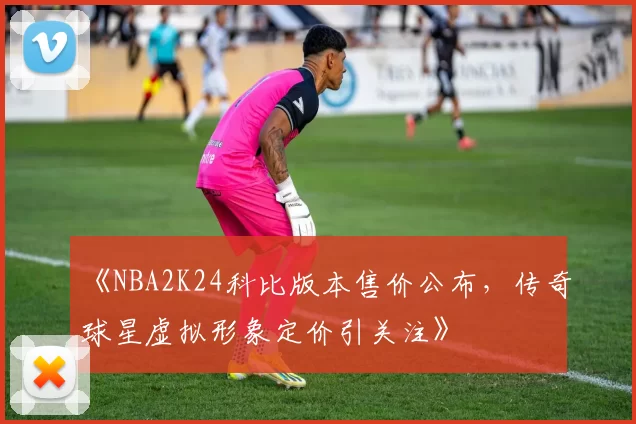 《NBA2K24科比版本售价公布，传奇球星虚拟形象定价引关注》