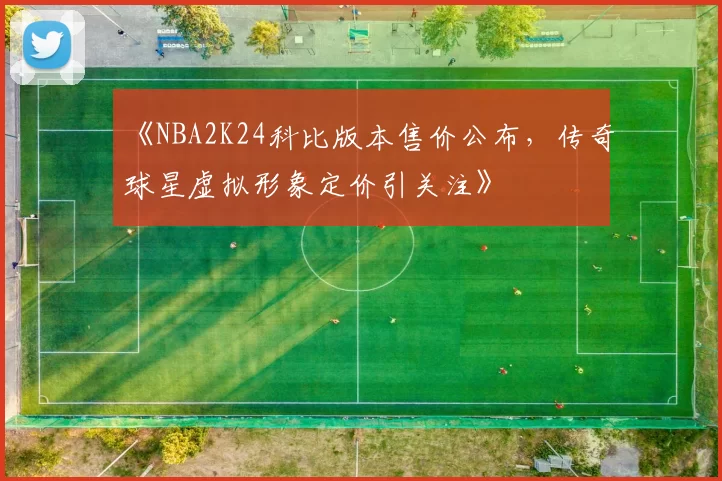 《NBA2K24科比版本售价公布,传奇球星虚拟形象定价引关注》