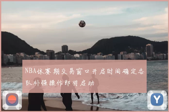 NBA休赛期交易窗口开启时间确定各队补强操作即将启动