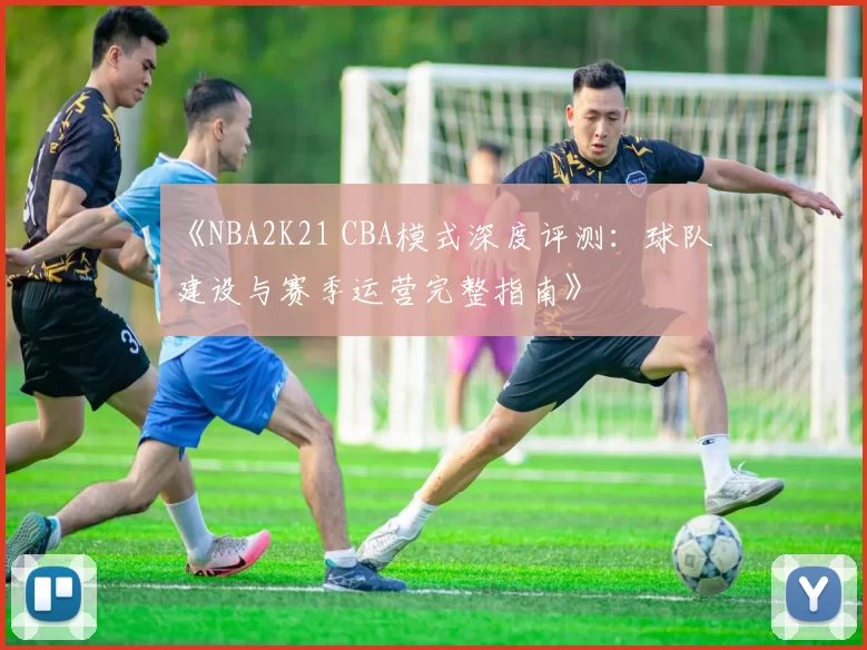 《NBA2K21 CBA模式深度评测：球队建设与赛季运营完整指南》